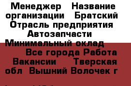 Менеджер › Название организации ­ Братский › Отрасль предприятия ­ Автозапчасти › Минимальный оклад ­ 40 000 - Все города Работа » Вакансии   . Тверская обл.,Вышний Волочек г.